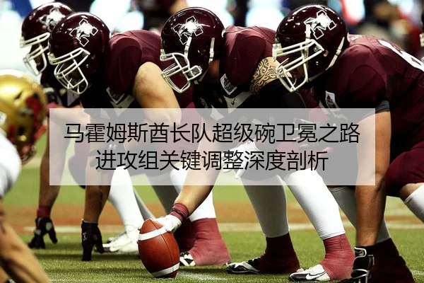 马霍姆斯酋长队超级碗卫冕之路 进攻组关键调整深度剖析