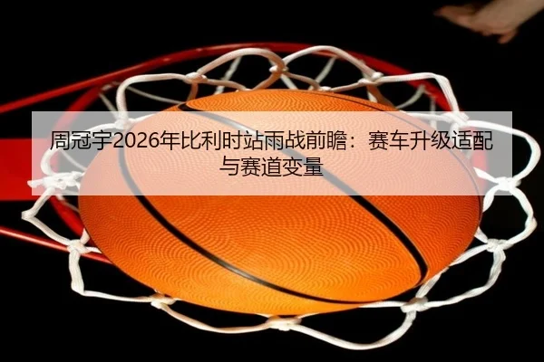 周冠宇2026年比利时站雨战前瞻：赛车升级适配与赛道变量